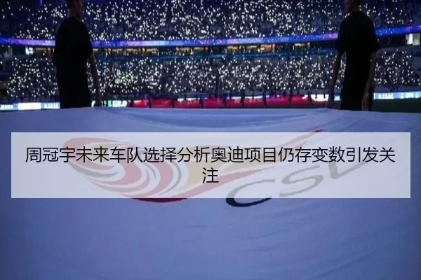 周冠宇未来车队选择分析奥迪项目仍存变数引发关注